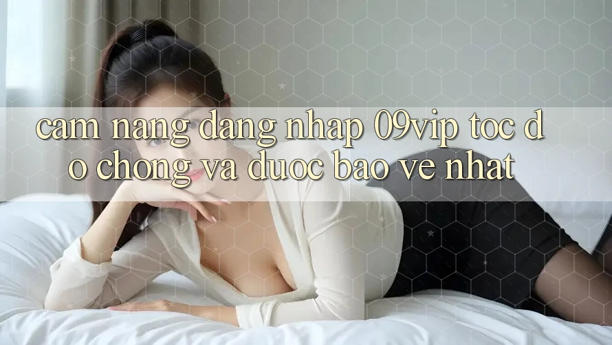 Cẩm nang Đăng nhập 09vip Tốc độ Chóng Và Được bảo vệ Nhất