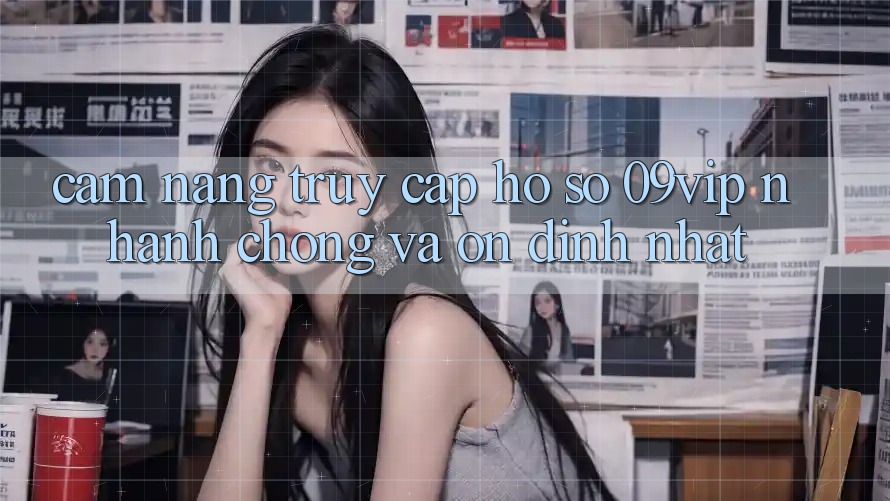 Cẩm nang Truy cập hồ sơ 09vip Nhanh chóng Và Ổn định Nhất