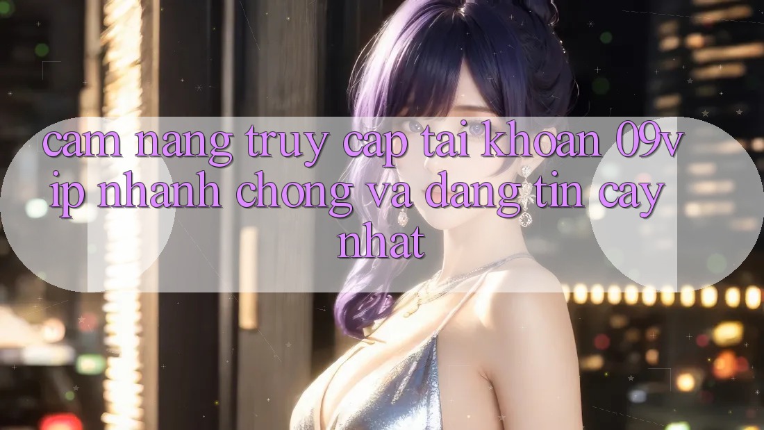 Cẩm nang Truy cập tài khoản 09vip Nhanh Chóng Và Đáng tin cậy Nhất