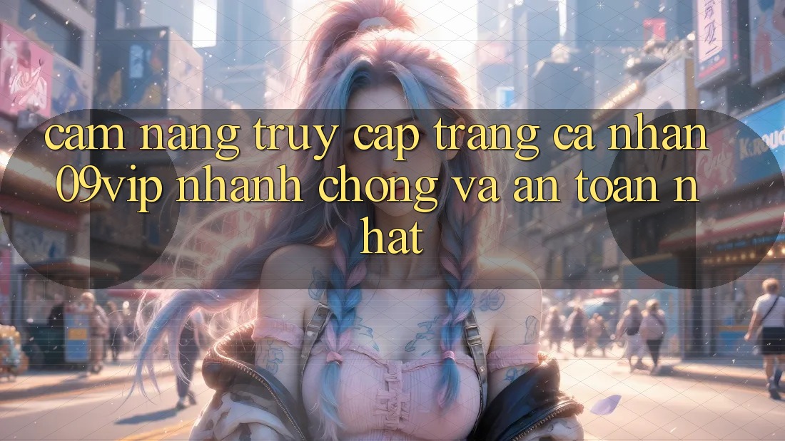 Cẩm nang Truy cập trang cá nhân 09vip Nhanh Chóng Và An Toàn Nhất