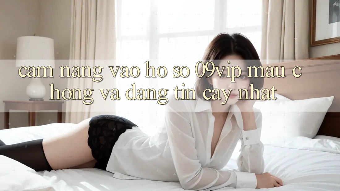 Cẩm nang Vào hồ sơ 09vip Mau Chóng Và Đáng tin cậy Nhất