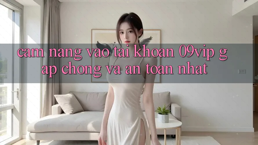 Cẩm nang Vào tài khoản 09vip Gấp Chóng Và An Toàn Nhất