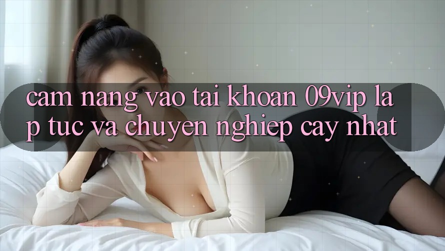 Cẩm nang Vào tài khoản 09vip Lập tức Và Chuyên nghiệp cậy Nhất