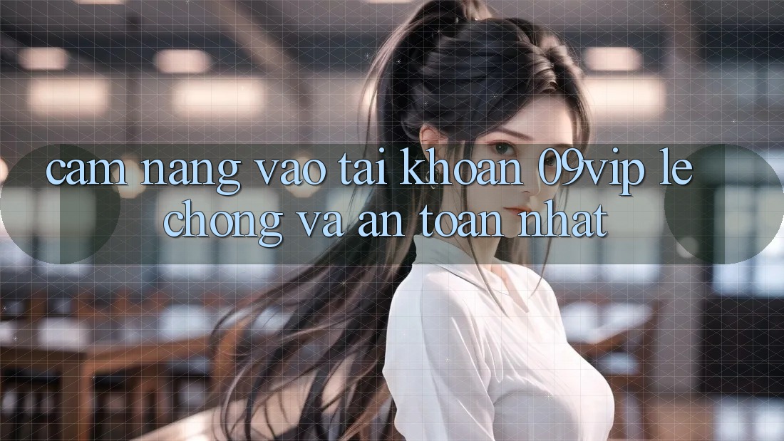 Cẩm nang Vào tài khoản 09vip Lẹ Chóng Và An Toàn Nhất