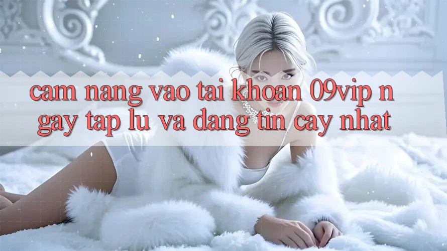 Cẩm nang Vào tài khoản 09vip Ngay tắp lự Và Đáng tin cậy Nhất