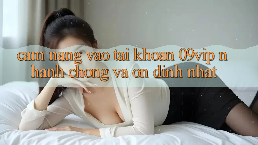 Cẩm nang Vào tài khoản 09vip Nhanh chóng Và Ổn định Nhất
