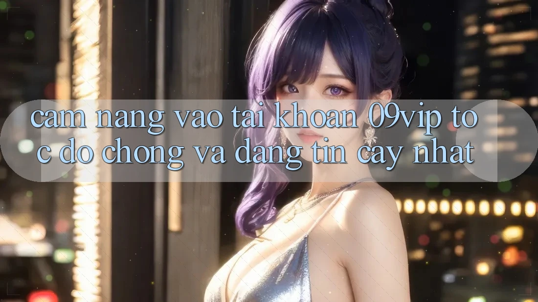 Cẩm nang Vào tài khoản 09vip Tốc độ Chóng Và Đáng tin cậy Nhất