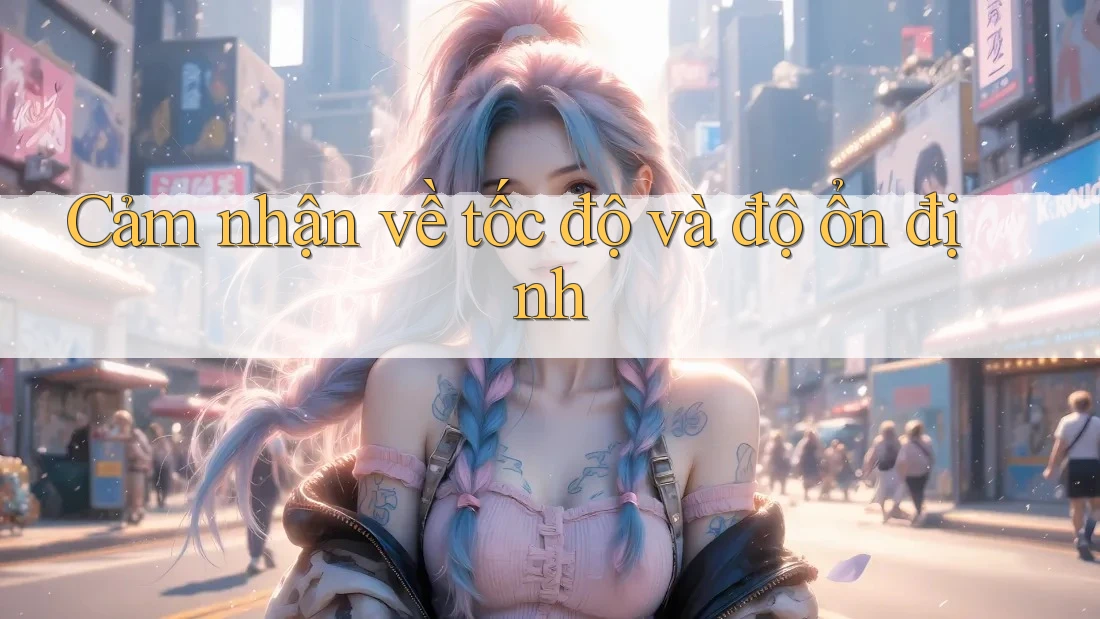Cảm nhận về tốc độ và độ ổn định Cảm nhận về tốc độ và độ ổn định