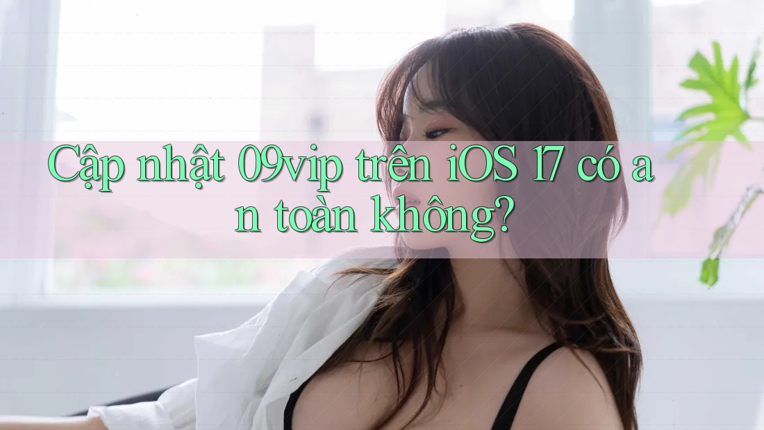 Cập nhật 09vip trên iOS 17 có an toàn không?