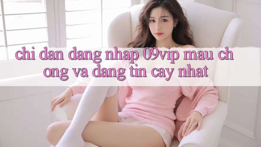 Chỉ dẫn Đăng Nhập 09vip Mau Chóng Và Đáng tin cậy Nhất