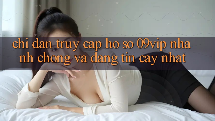 Chỉ dẫn Truy cập hồ sơ 09vip Nhanh Chóng Và Đáng tin cậy Nhất