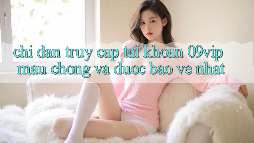 Chỉ dẫn Truy cập tài khoản 09vip Mau Chóng Và Được bảo vệ Nhất