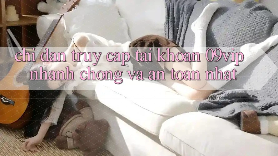 Chỉ dẫn Truy cập tài khoản 09vip Nhanh chóng Và An Toàn Nhất