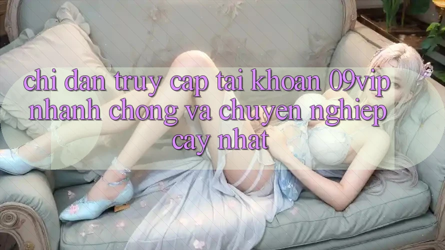 Chỉ dẫn Truy cập tài khoản 09vip Nhanh chóng Và Chuyên nghiệp cậy Nhất