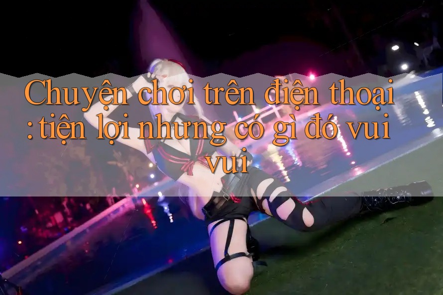 Chuyện chơi trên điện thoại: tiện lợi nhưng có gì đó vui vui