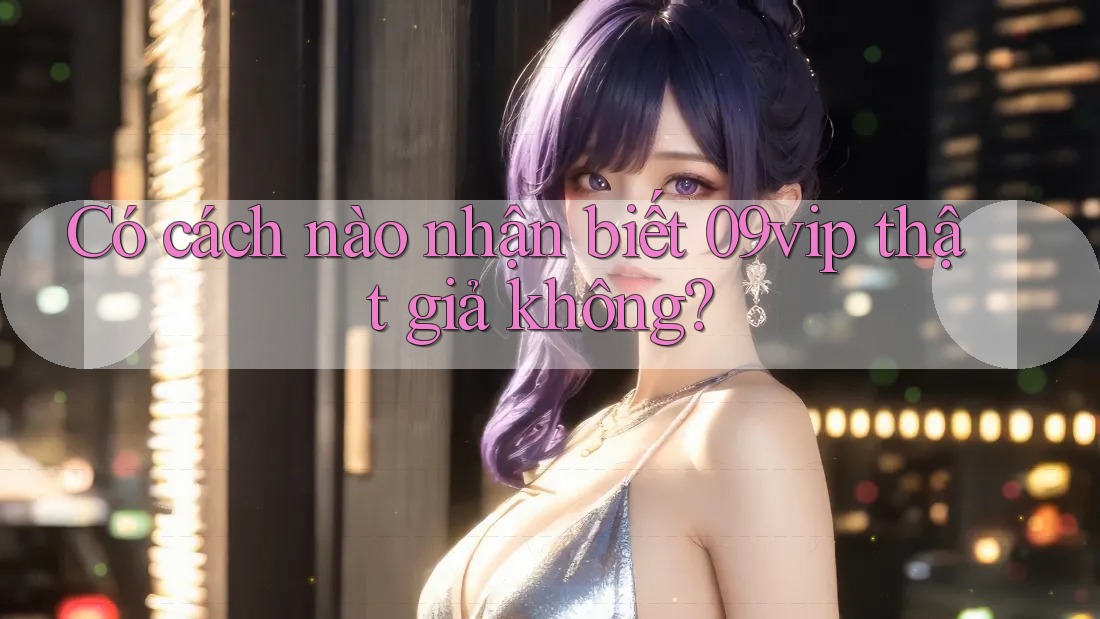 Có cách nào nhận biết 09vip thật giả không?