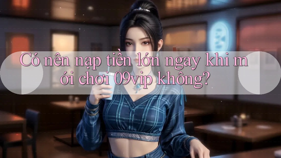 Có nên nạp tiền lớn ngay khi mới chơi 09vip không?