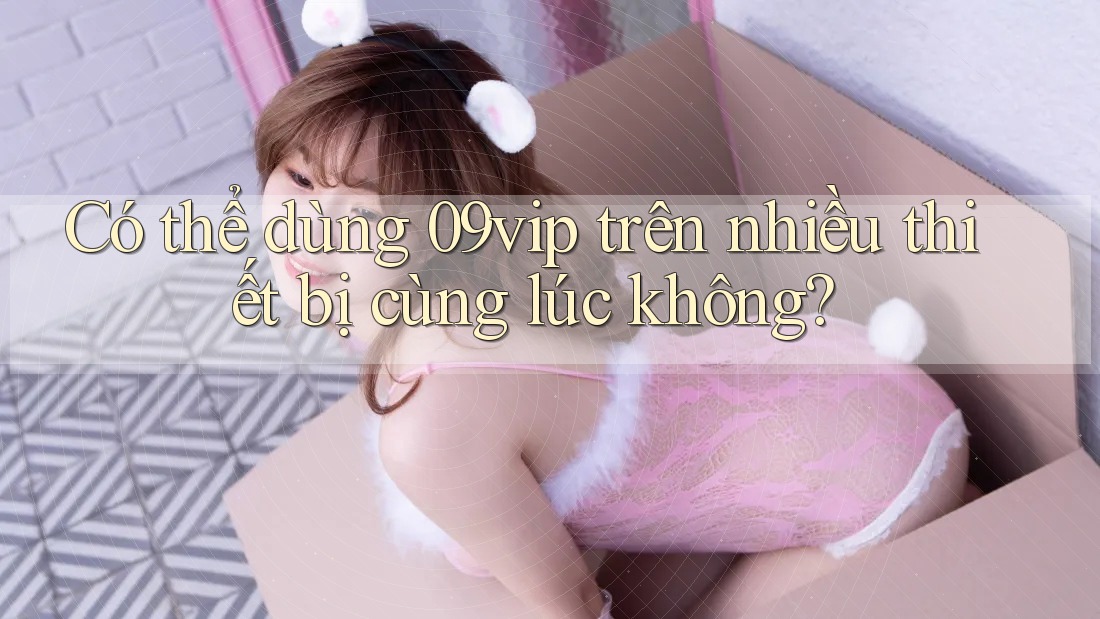 Có thể dùng 09vip trên nhiều thiết bị cùng lúc không?