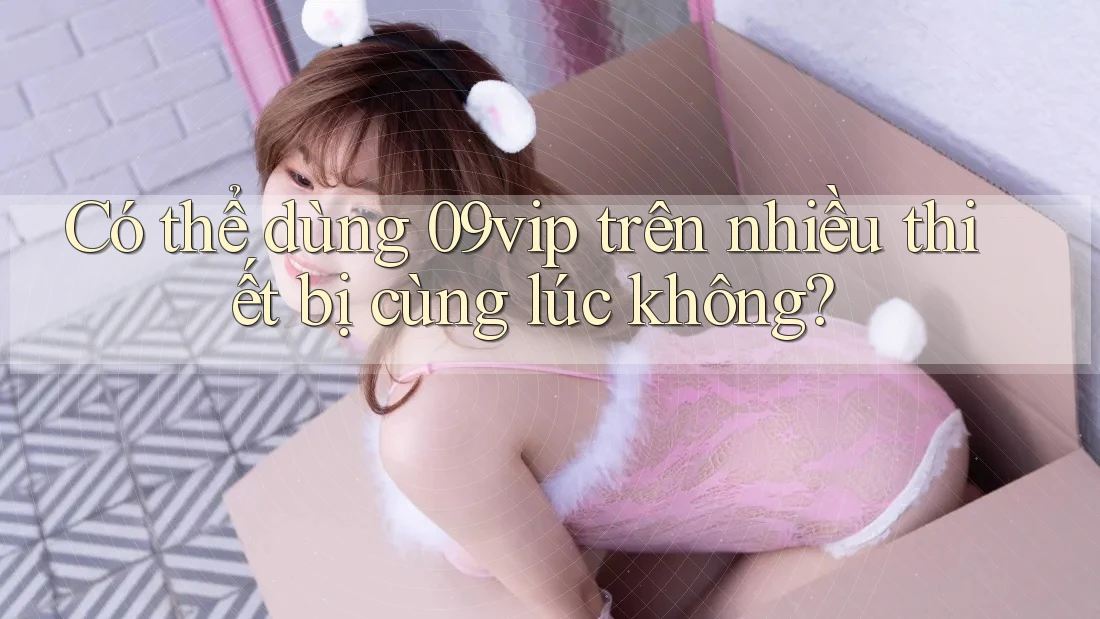 Có thể dùng 09vip trên nhiều thiết bị cùng lúc không?