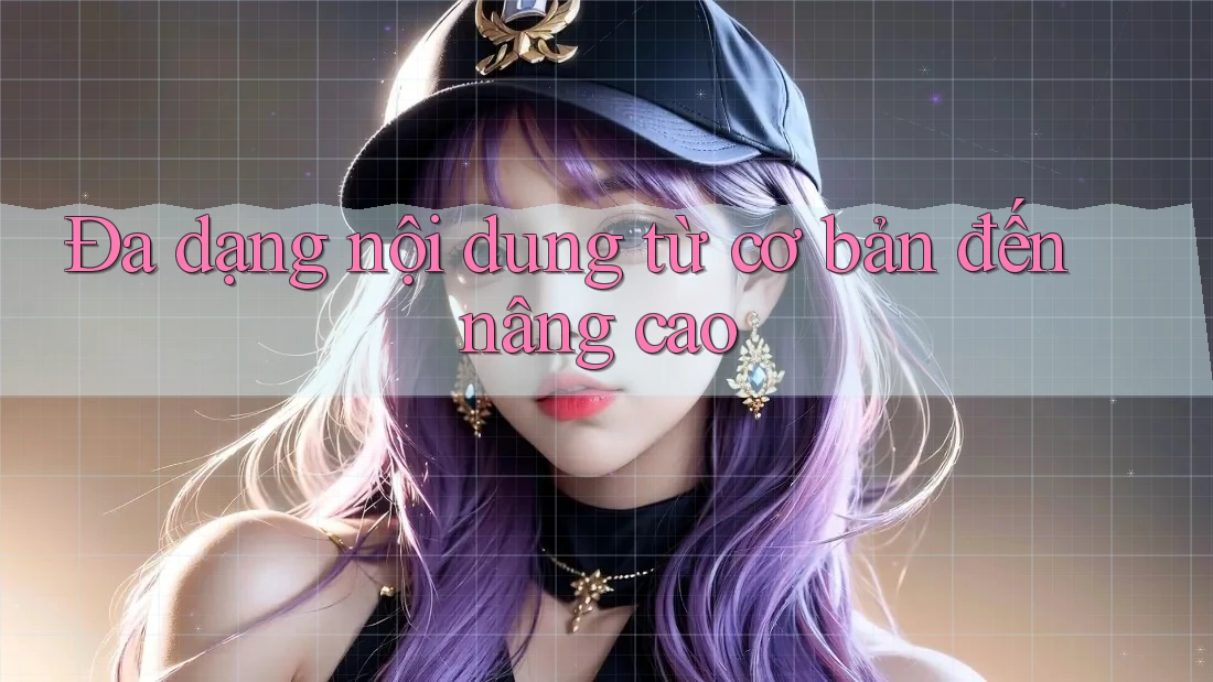 Đa dạng nội dung từ cơ bản đến nâng cao Đa dạng nội dung từ cơ bản đến nâng cao