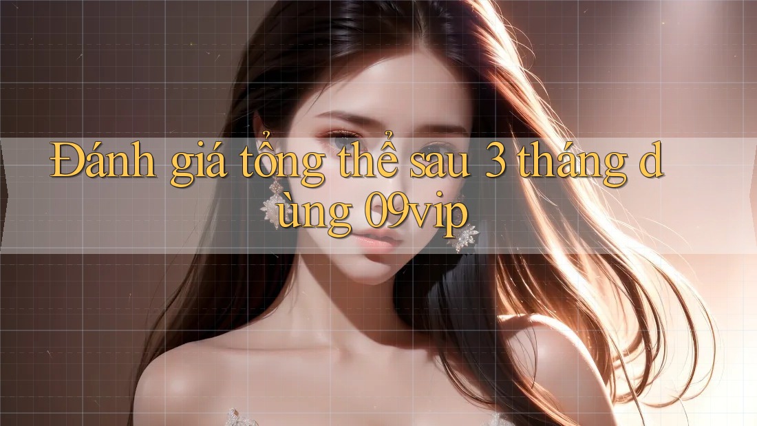 Đánh giá tổng thể sau 3 tháng dùng 09vip
