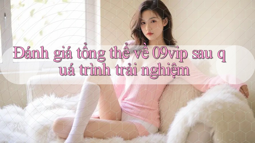 Đánh giá tổng thể về 09vip sau quá trình trải nghiệm