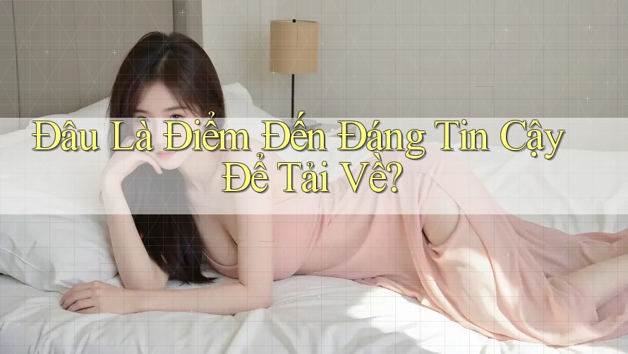 Đâu Là Điểm Đến Đáng Tin Cậy Để Tải Về?