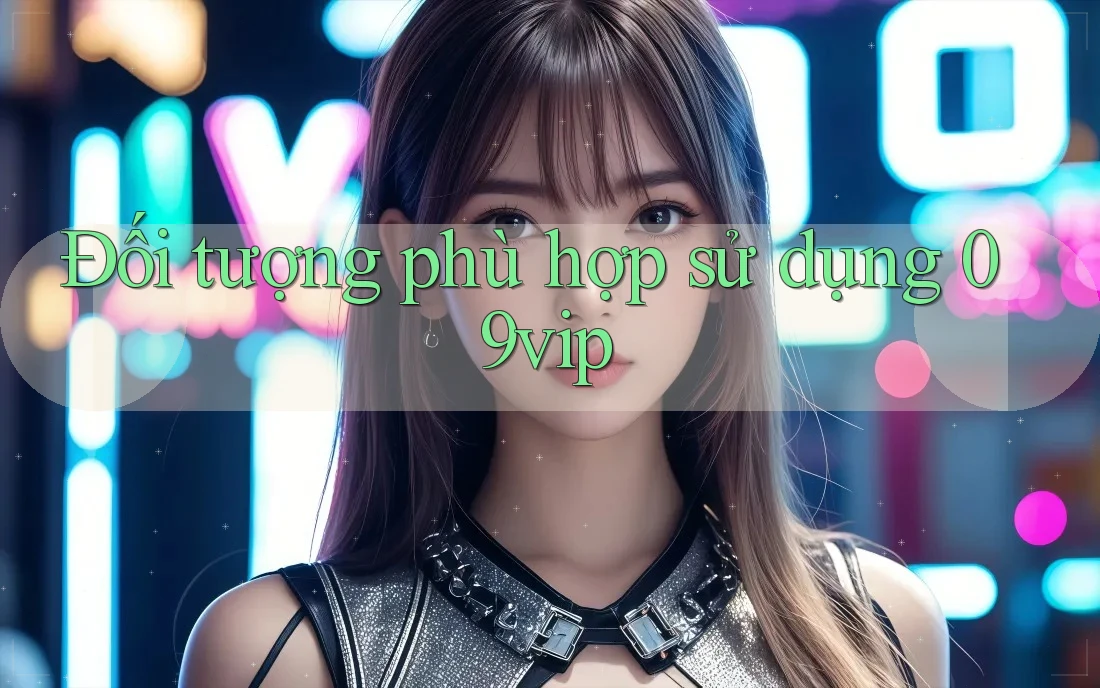 Đối tượng phù hợp sử dụng 09vip Đối tượng phù hợp sử dụng 09vip