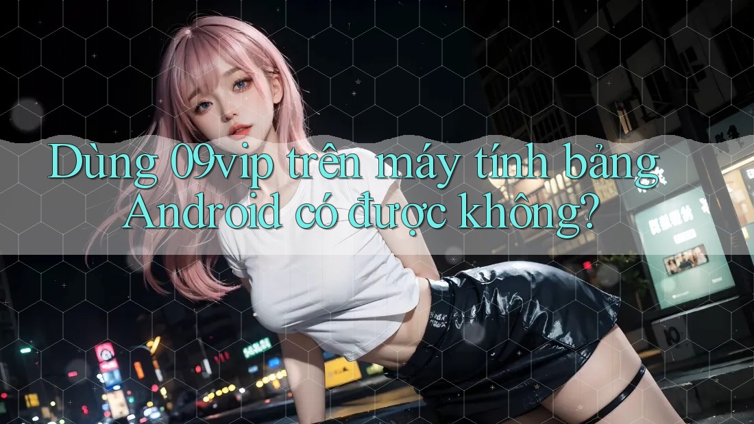 Dùng 09vip trên máy tính bảng Android có được không?