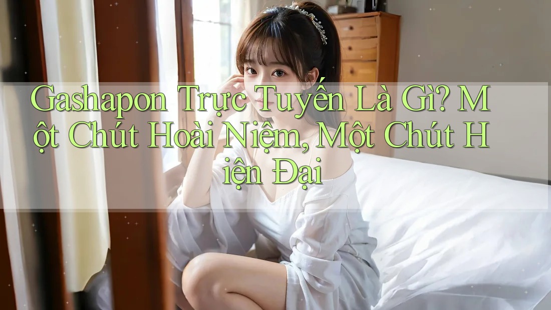 Gashapon Trực Tuyến Là Gì? Một Chút Hoài Niệm, Một Chút Hiện Đại