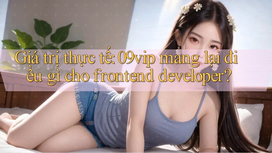 Giá trị thực tế: 09vip mang lại điều gì cho frontend developer?