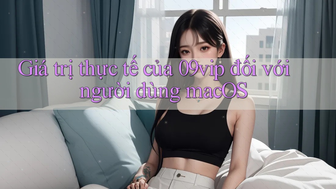 Giá trị thực tế của 09vip đối với người dùng macOS