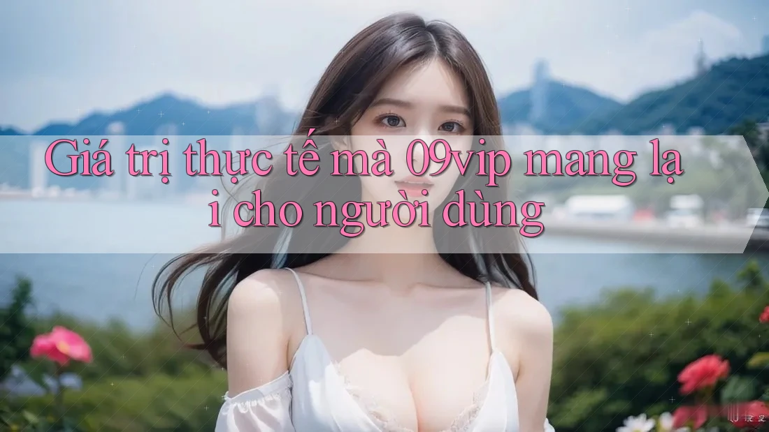 Giá trị thực tế mà 09vip mang lại cho người dùng