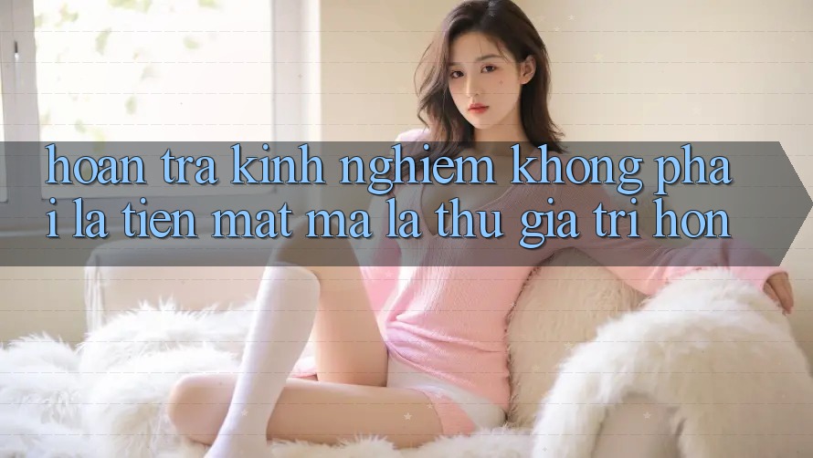 “Hoàn Trả Kinh Nghiệm” Không Phải Là Tiền Mặt, Mà Là Thứ Giá Trị Hơn “Hoàn Trả Kinh Nghiệm” Không Phải Là Tiền Mặt, Mà Là Thứ Giá Trị Hơn