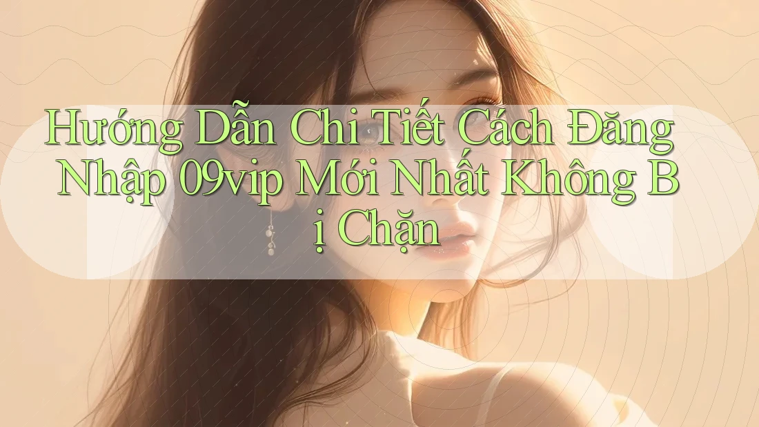 Hướng Dẫn Chi Tiết Cách Đăng Nhập 09vip Mới Nhất Không Bị Chặn