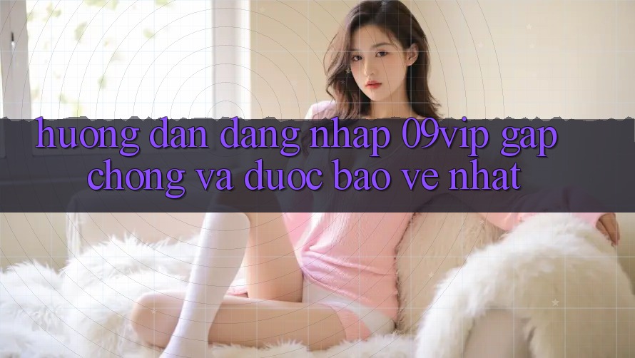 Hướng Dẫn Đăng Nhập 09vip Gấp Chóng Và Được bảo vệ Nhất