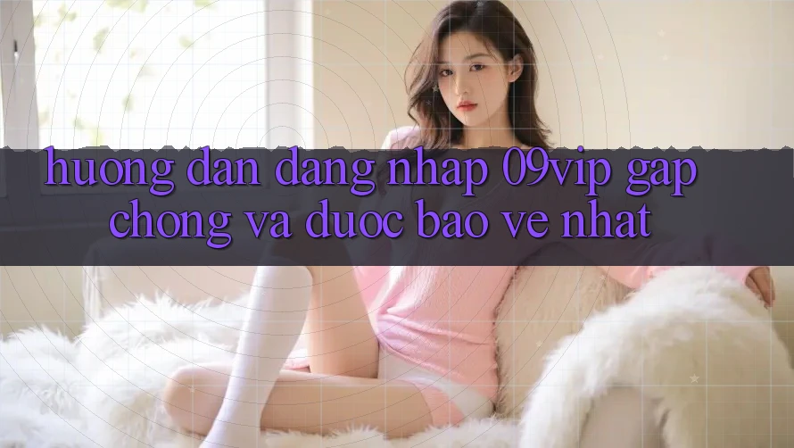 Hướng Dẫn Đăng nhập 09vip Gấp chóng Và Được bảo vệ Nhất