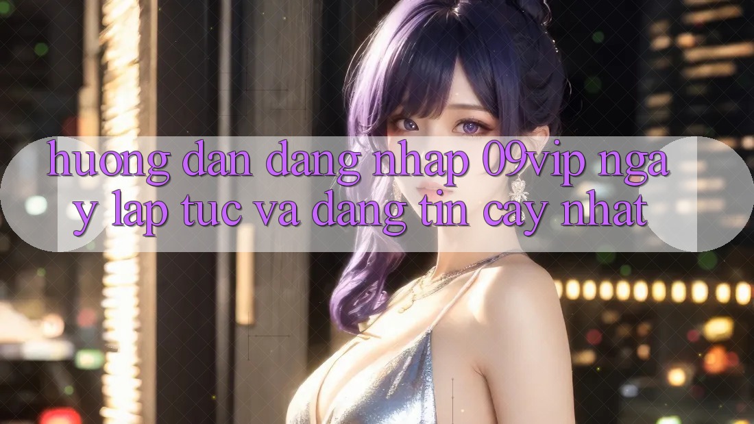 Hướng dẫn Đăng nhập 09vip Ngay lập tức Và Đáng tin cậy Nhất