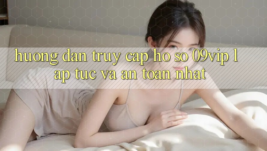 Hướng Dẫn Truy cập hồ sơ 09vip Lập tức Và An Toàn Nhất