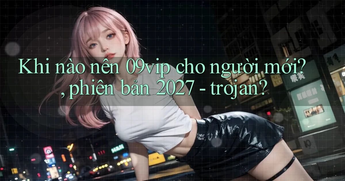 Khi nào nên 09vip cho người mới, phiên bản 2027   trojan