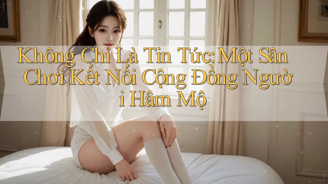 Không Chỉ Là Tin Tức: Một Sân Chơi Kết Nối Cộng Đồng Người Hâm Mộ