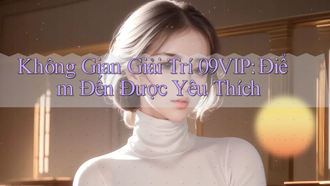 Không Gian Giải Trí 09VIP: Điểm Đến Được Yêu Thích