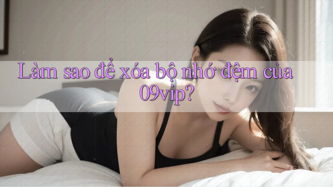 Làm sao để xóa bộ nhớ đệm của 09vip? Làm sao để xóa bộ nhớ đệm của 09vip?