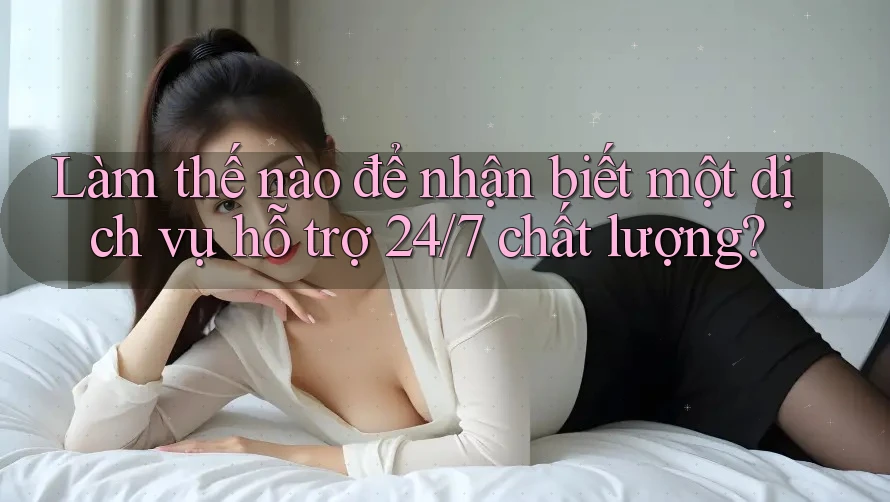Làm thế nào để nhận biết một dịch vụ hỗ trợ 24/7 chất lượng?