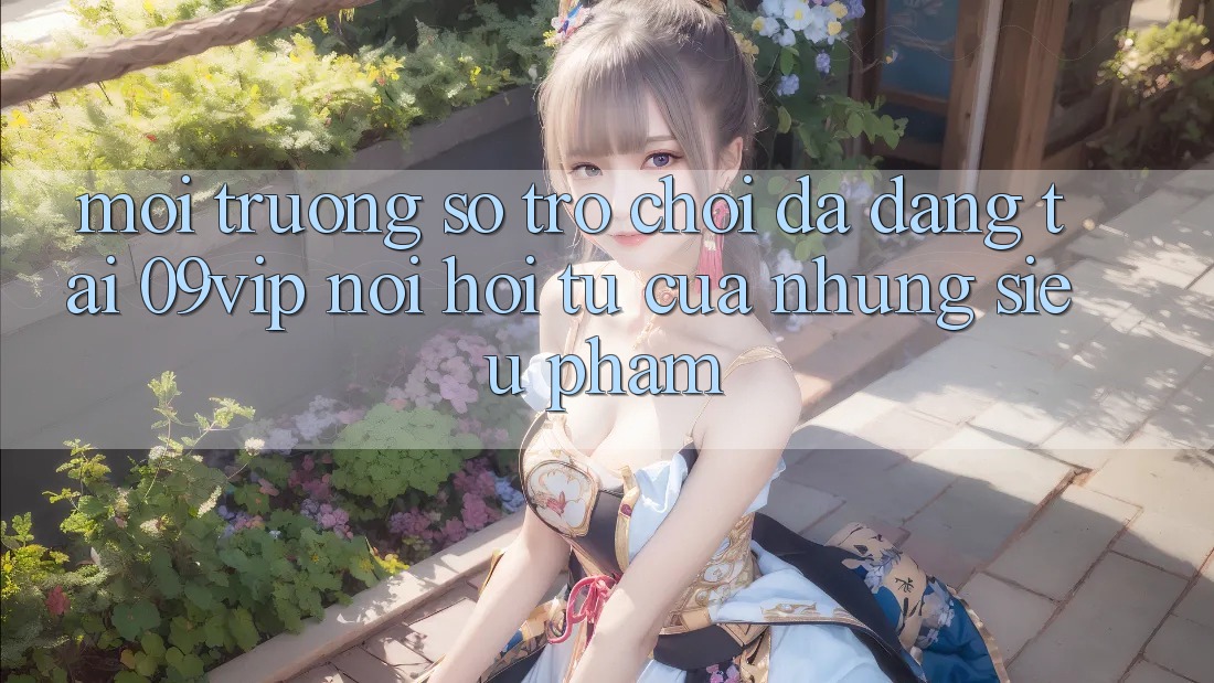 Môi trường số Trò Chơi Đa Dạng Tại 09vip: Nơi Hội Tụ Của Những Siêu Phẩm