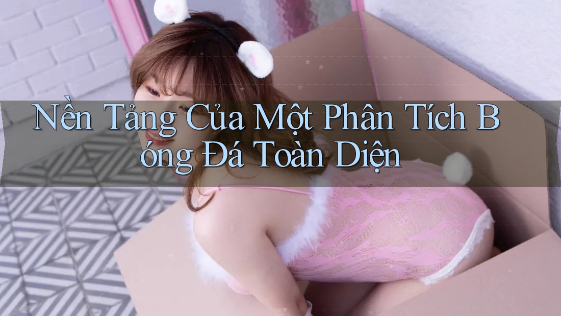 Nền Tảng Của Một Phân Tích Bóng Đá Toàn Diện