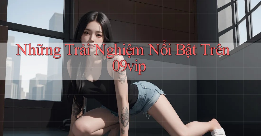 Những Trải Nghiệm Nổi Bật Trên 09vip