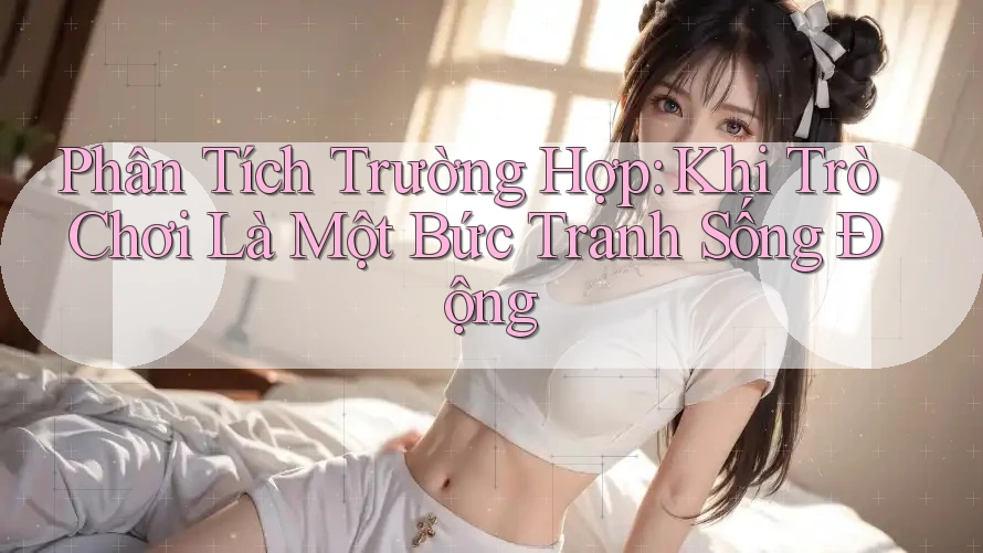 Phân Tích Trường Hợp: Khi Trò Chơi Là Một Bức Tranh Sống Động