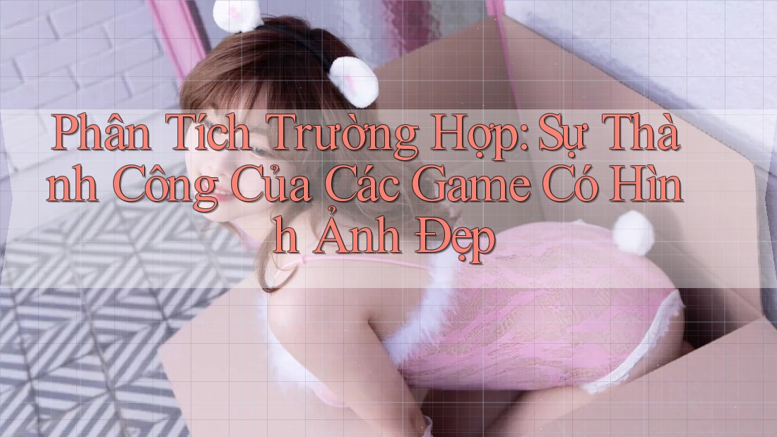 Phân Tích Trường Hợp: Sự Thành Công Của Các Game Có Hình Ảnh Đẹp