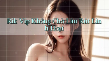 rik vip không chờ lâu rút linh hoạt
